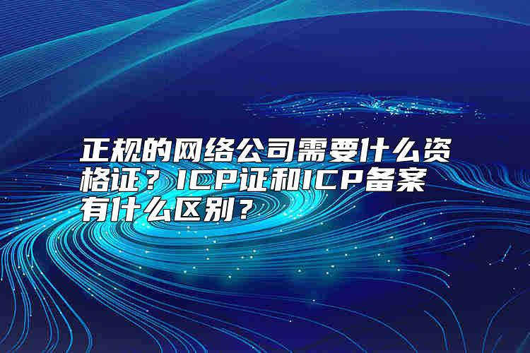 正规的网络公司需要什么资格证？ICP证和ICP备案有什么区别？